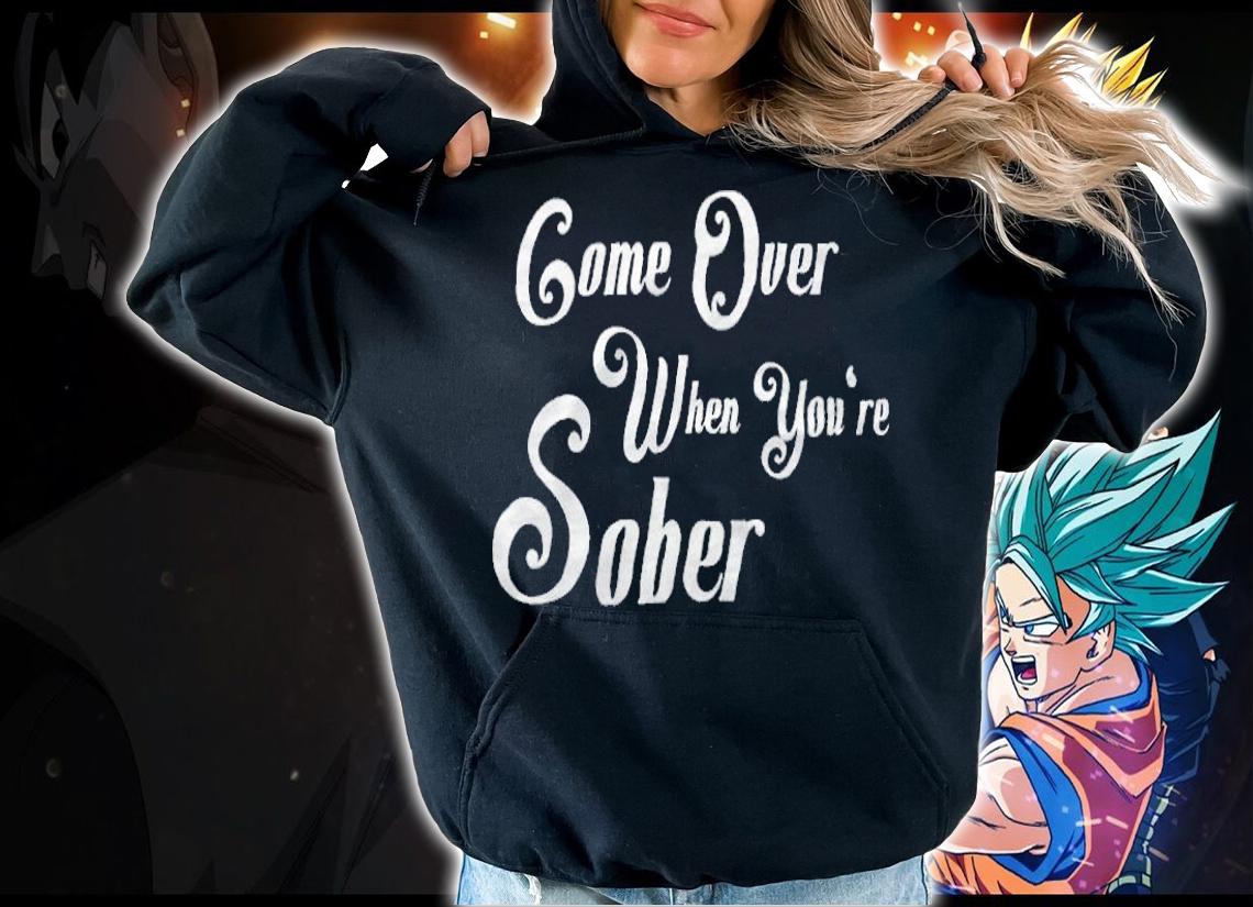 Come over when you're sober T-shirt hoodie